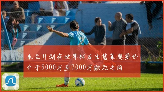 米兰计划在世界杯后出售莱奥要价介于5000万至7000万欧元之间