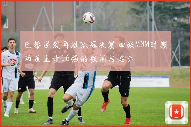 巴黎逆袭再进欧冠决赛回顾MNM时期两度止步16强的教训与启示