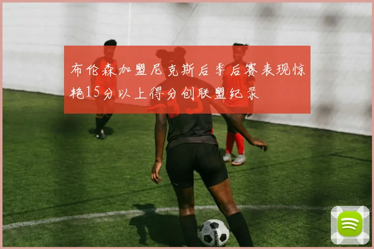 布伦森加盟尼克斯后季后赛表现惊艳15分以上得分创联盟纪录