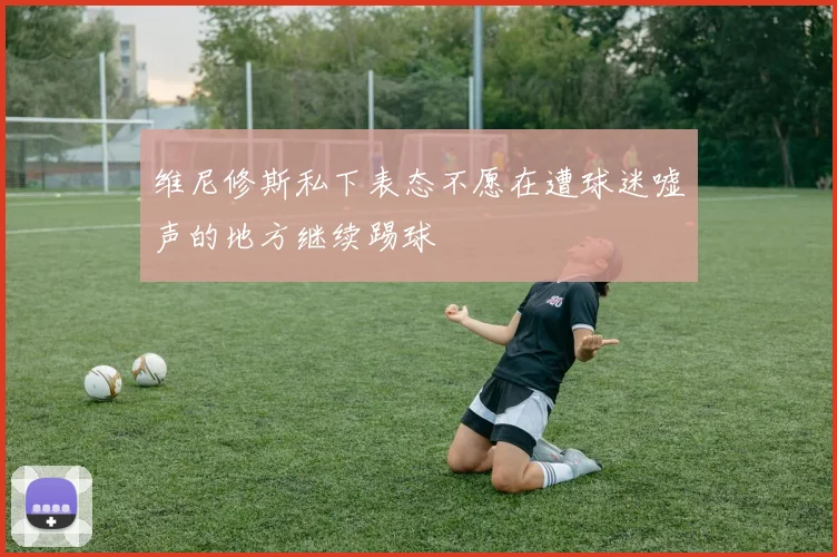 维尼修斯私下表态不愿在遭球迷嘘声的地方继续踢球