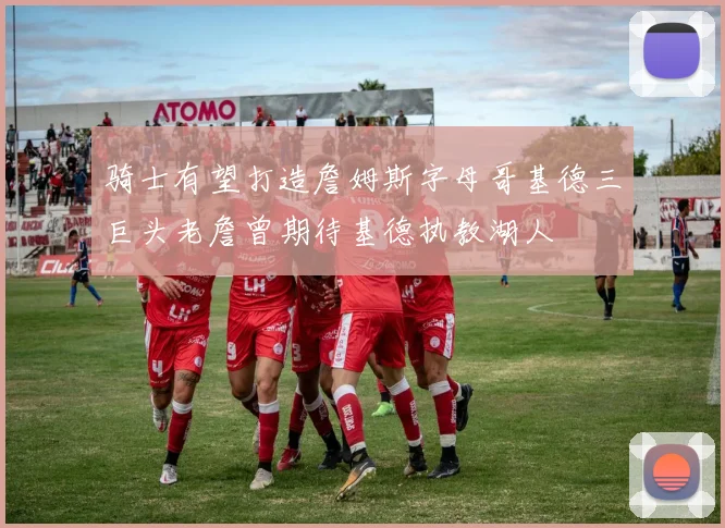 骑士有望打造詹姆斯字母哥基德三巨头老詹曾期待基德执教湖人