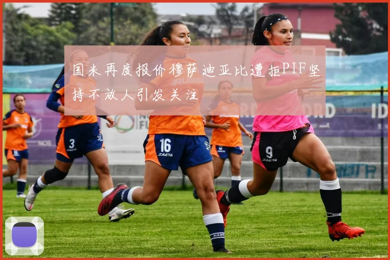 国米再度报价穆萨迪亚比遭拒PIF坚持不放人引发关注