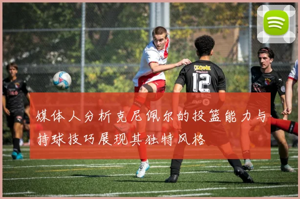 媒体人分析克尼佩尔的投篮能力与持球技巧展现其独特风格