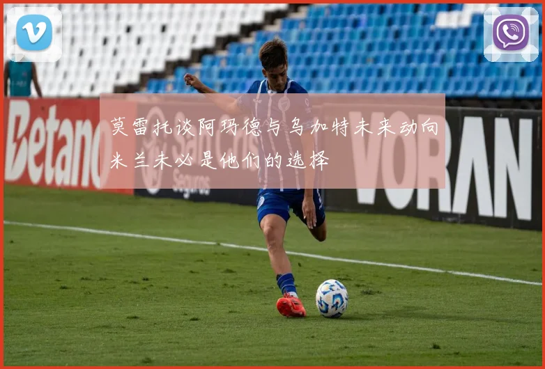 莫雷托谈阿玛德与乌加特未来动向米兰未必是他们的选择