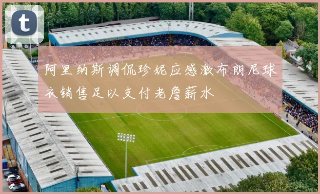 阿里纳斯调侃珍妮应感激布朗尼球衣销售足以支付老詹薪水