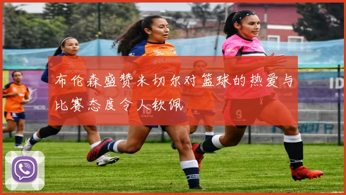 布伦森盛赞米切尔对篮球的热爱与比赛态度令人钦佩