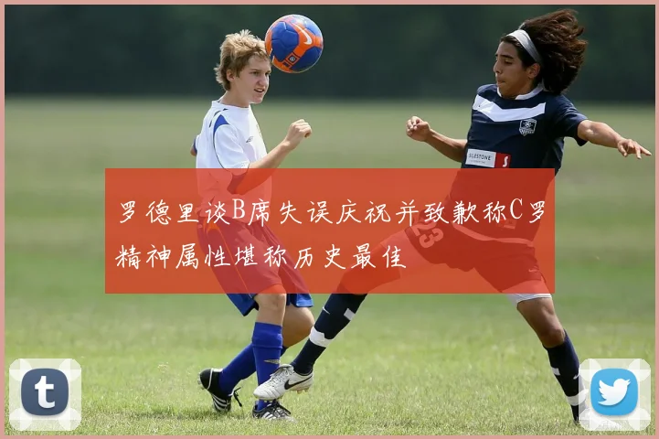 罗德里谈B席失误庆祝并致歉称C罗精神属性堪称历史最佳