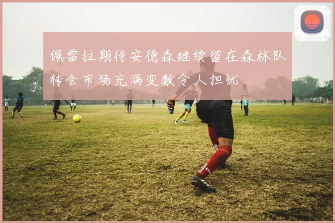 佩雷拉期待安德森继续留在森林队转会市场充满变数令人担忧