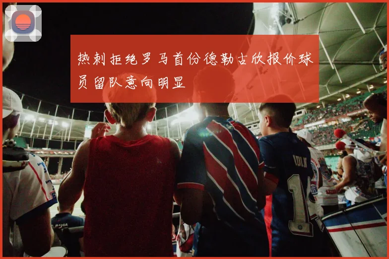 热刺拒绝罗马首份德勒古欣报价球员留队意向明显