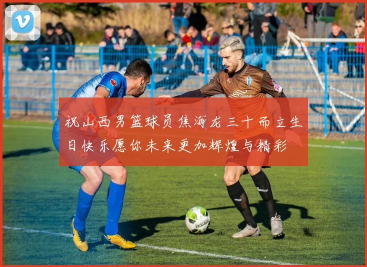 祝山西男篮球员焦海龙三十而立生日快乐愿你未来更加辉煌与精彩