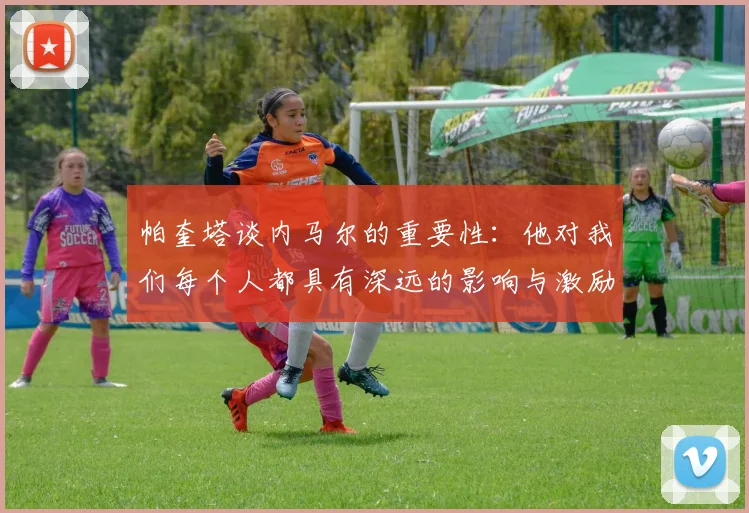 帕奎塔谈内马尔的重要性：他对我们每个人都具有深远的影响与激励