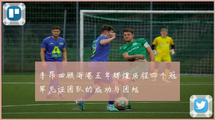 李昂回顾海港五年辉煌历程四个冠军见证团队的成功与团结