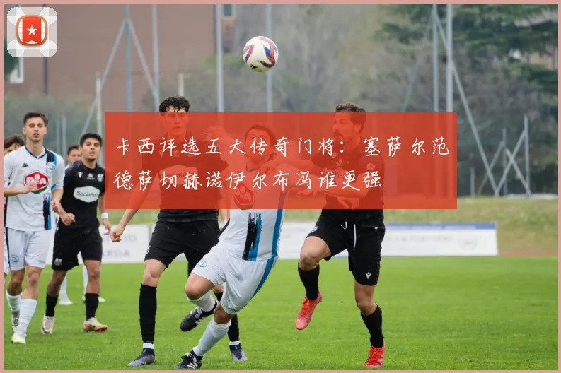 卡西评选五大传奇门将：塞萨尔范德萨切赫诺伊尔布冯谁更强