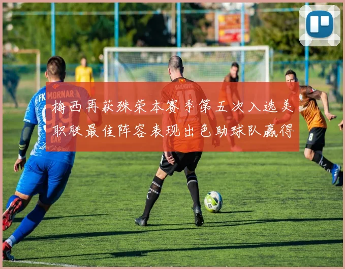 梅西再获殊荣本赛季第五次入选美职联最佳阵容表现出色助球队赢得胜利