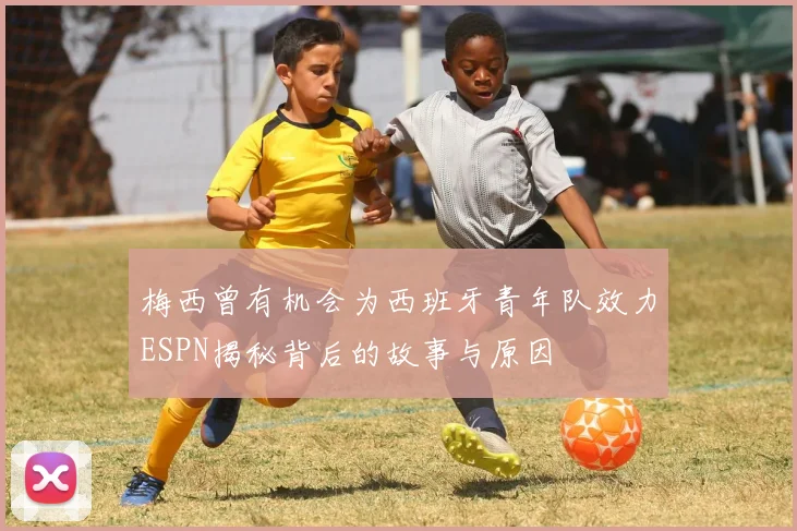 梅西曾有机会为西班牙青年队效力ESPN揭秘背后的故事与原因