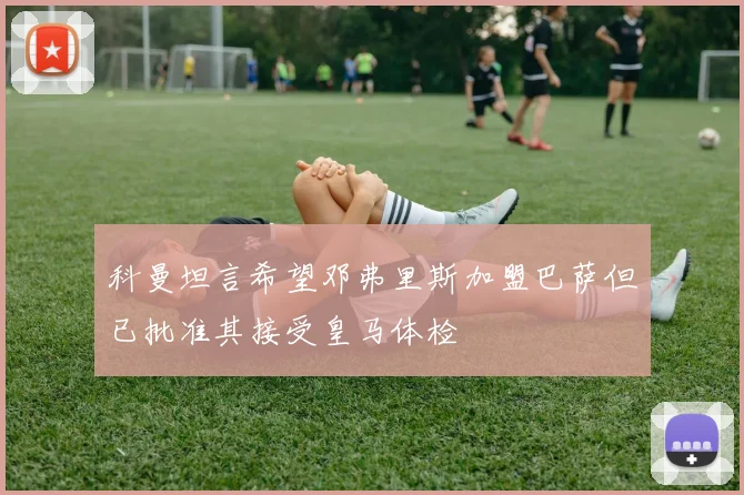 科曼坦言希望邓弗里斯加盟巴萨但已批准其接受皇马体检
