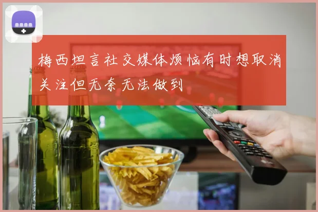 梅西坦言社交媒体烦恼有时想取消关注但无奈无法做到