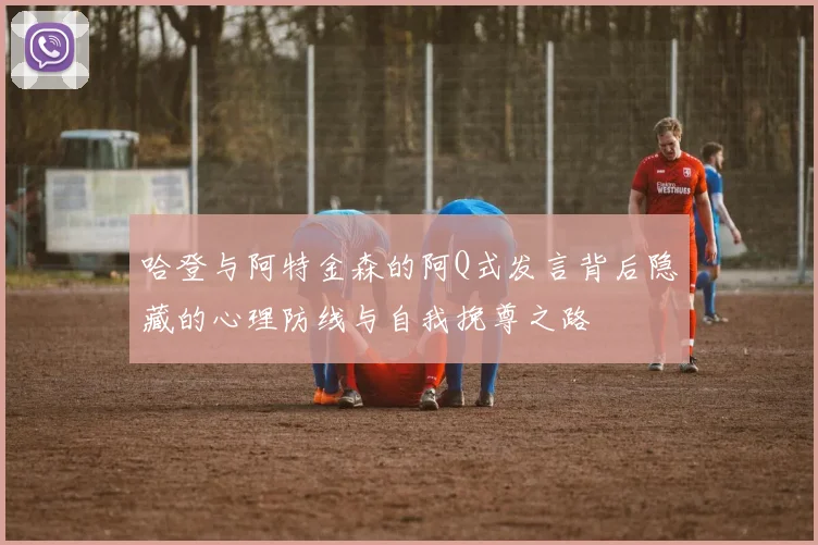 哈登与阿特金森的阿Q式发言背后隐藏的心理防线与自我挽尊之路